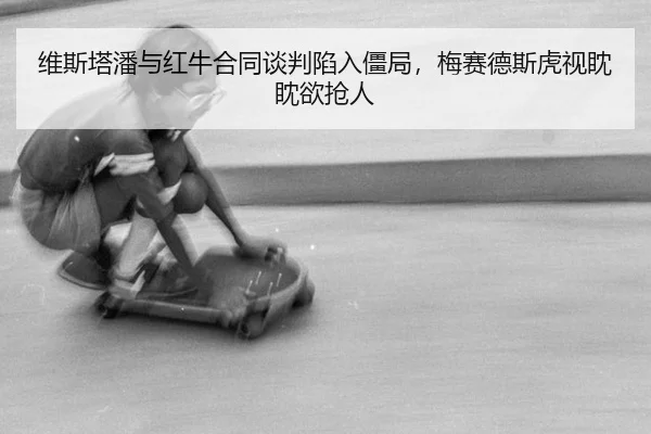 维斯塔潘与红牛合同谈判陷入僵局，梅赛德斯虎视眈眈欲抢人