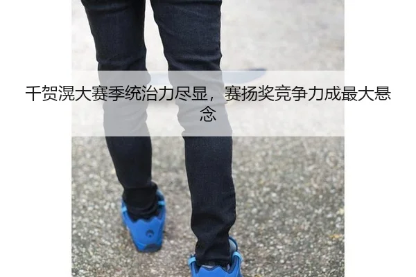 千贺滉大赛季统治力尽显，赛扬奖竞争力成最大悬念