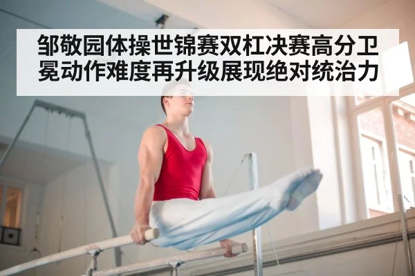 邹敬园体操世锦赛双杠决赛高分卫冕动作难度再升级展现绝对统治力