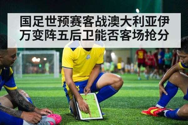 国足世预赛客战澳大利亚伊万变阵五后卫能否客场抢分